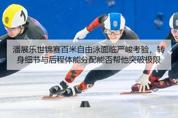 潘展乐世锦赛百米自由泳面临严峻考验，转身细节与后程体能分配能否帮他突破极限
